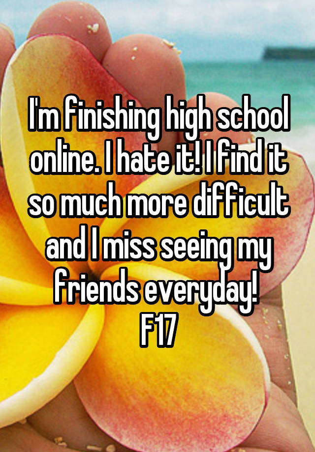 I'm finishing high school online. I hate it! I find it so much more difficult and I miss seeing my friends everyday! 
F17