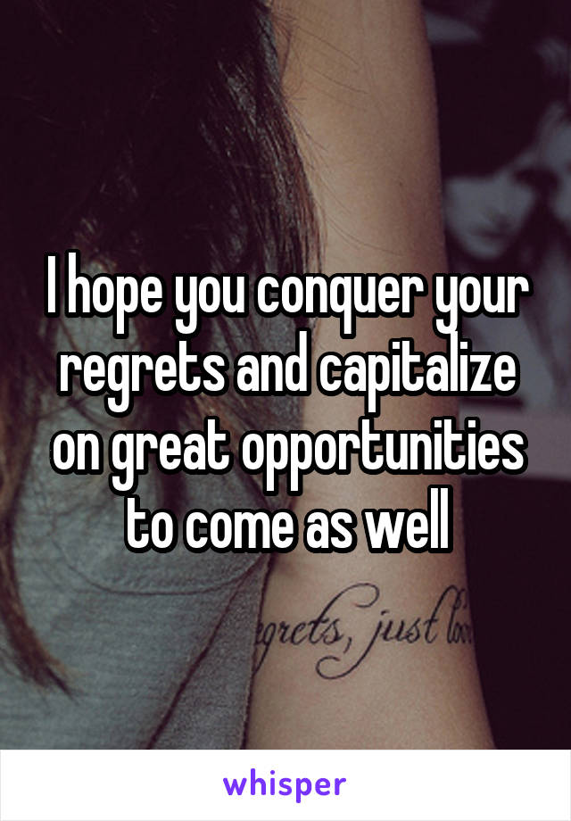 I hope you conquer your regrets and capitalize on great opportunities to come as well