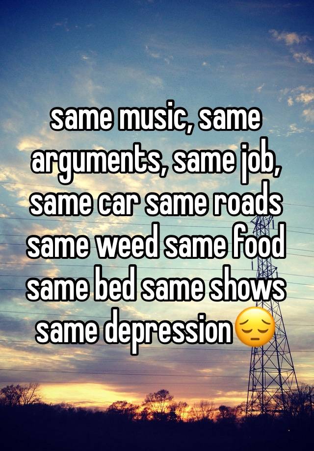 same music, same arguments, same job, same car same roads same weed same food same bed same shows same depression😔