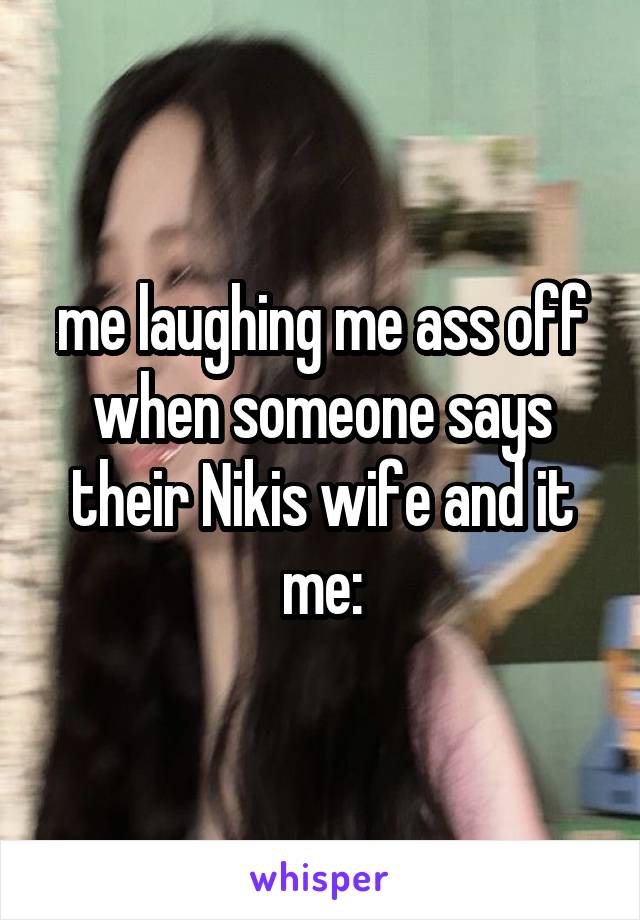 me laughing me ass off when someone says their Nikis wife and it me: