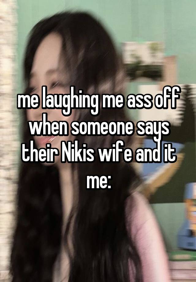 me laughing me ass off when someone says their Nikis wife and it me: