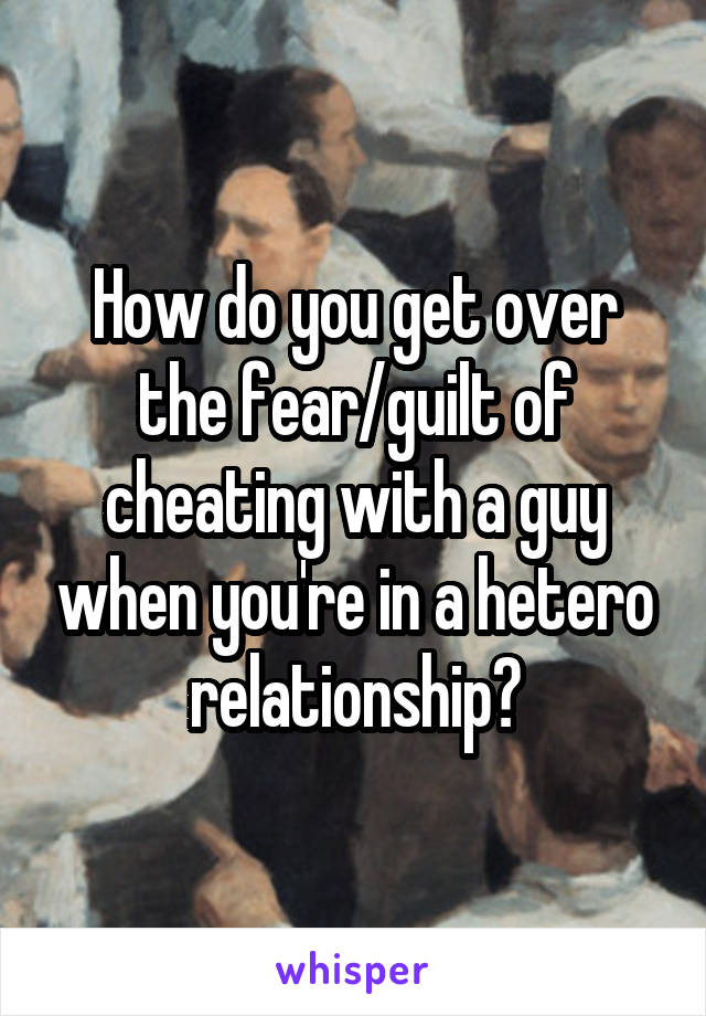 How do you get over the fear/guilt of cheating with a guy when you're in a hetero relationship?