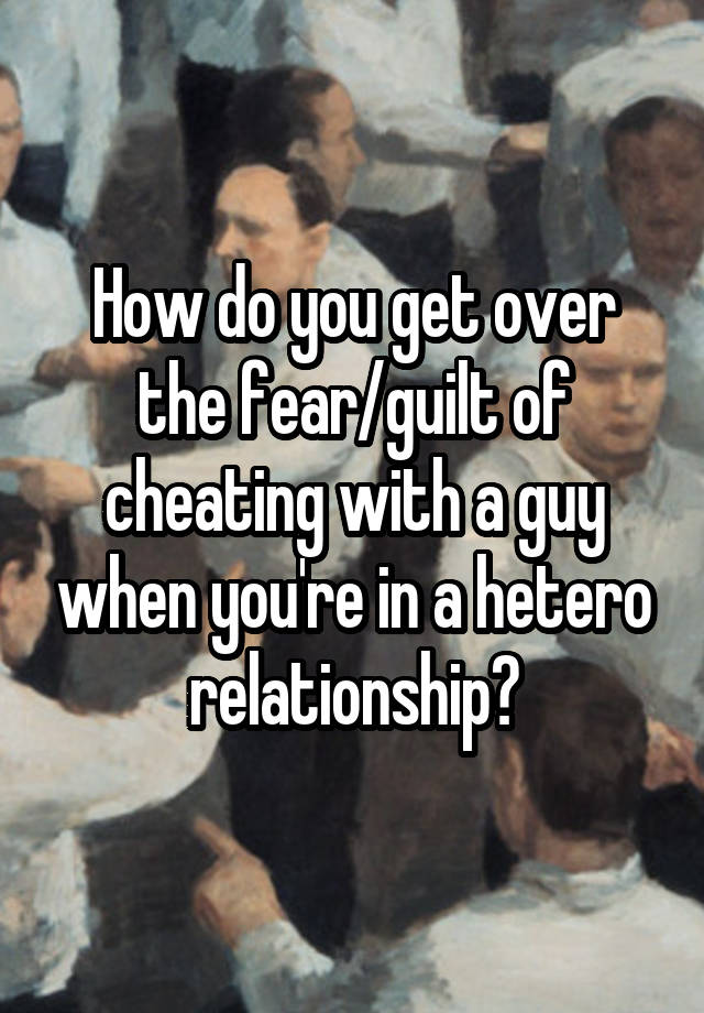 How do you get over the fear/guilt of cheating with a guy when you're in a hetero relationship?