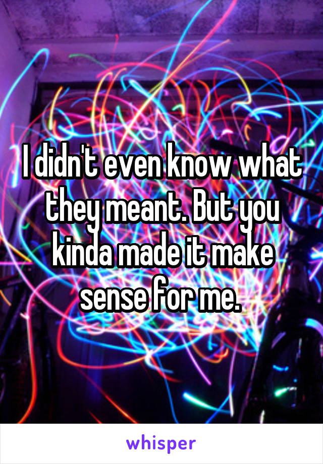 I didn't even know what they meant. But you kinda made it make sense for me. 