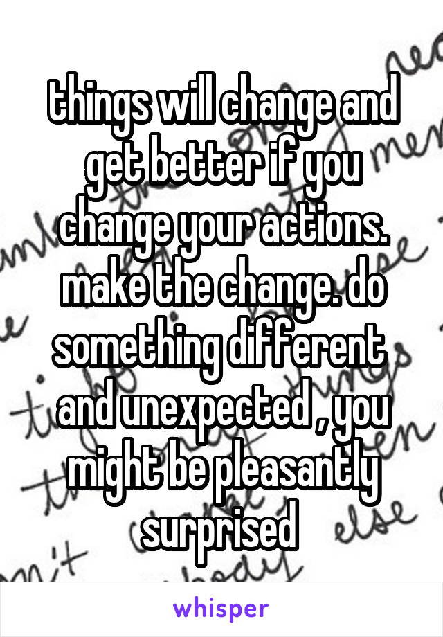 things will change and get better if you change your actions. make the change. do something different  and unexpected , you might be pleasantly surprised 