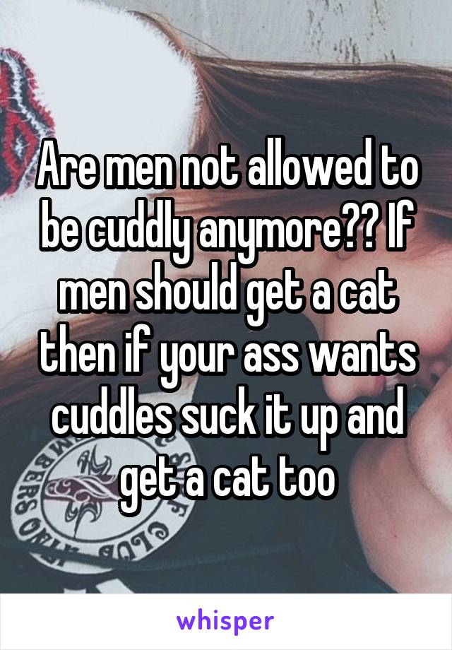 Are men not allowed to be cuddly anymore?? If men should get a cat then if your ass wants cuddles suck it up and get a cat too