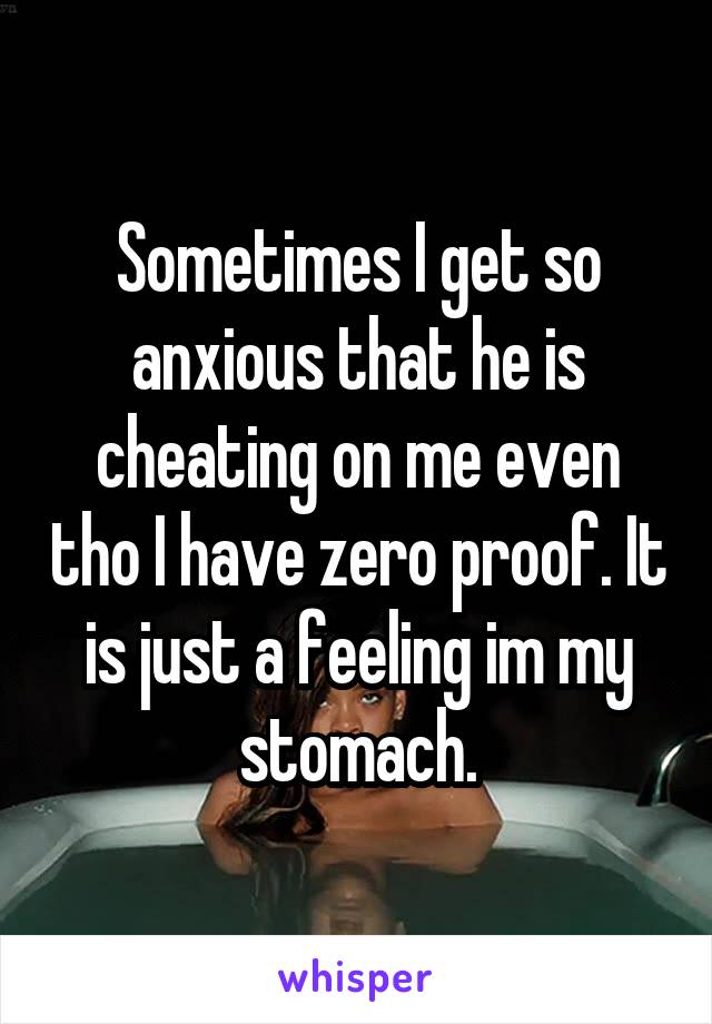 Sometimes I get so anxious that he is cheating on me even tho I have zero proof. It is just a feeling im my stomach.