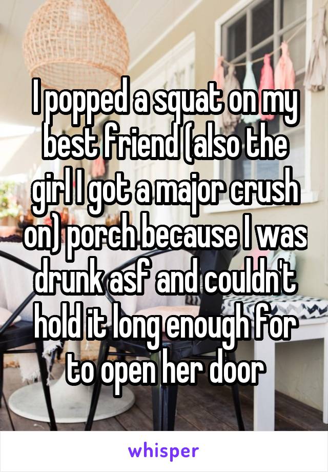  I popped a squat on my best friend (also the girl I got a major crush on) porch because I was drunk asf and couldn't hold it long enough for to open her door