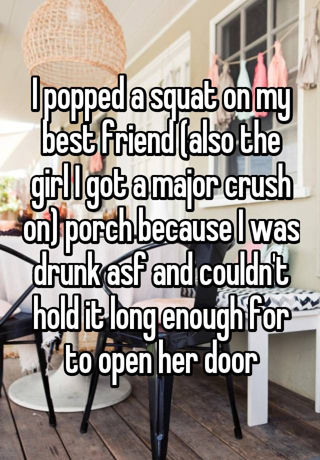  I popped a squat on my best friend (also the girl I got a major crush on) porch because I was drunk asf and couldn't hold it long enough for to open her door