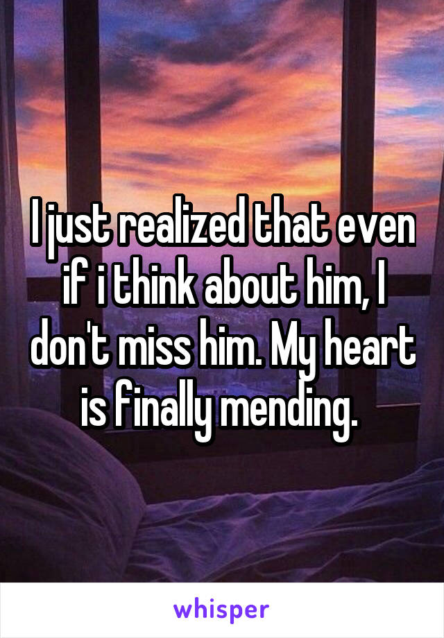 I just realized that even if i think about him, I don't miss him. My heart is finally mending. 