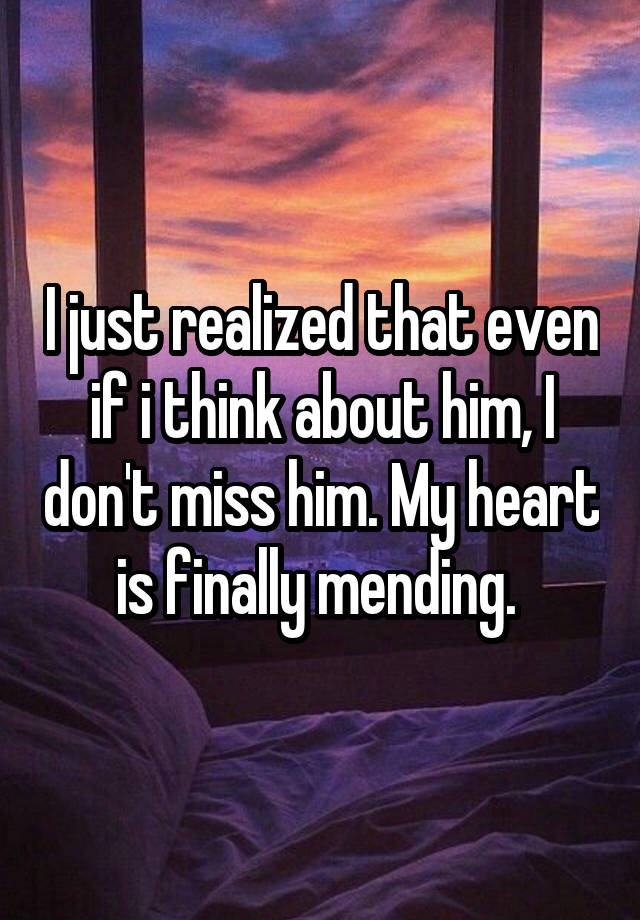 I just realized that even if i think about him, I don't miss him. My heart is finally mending. 