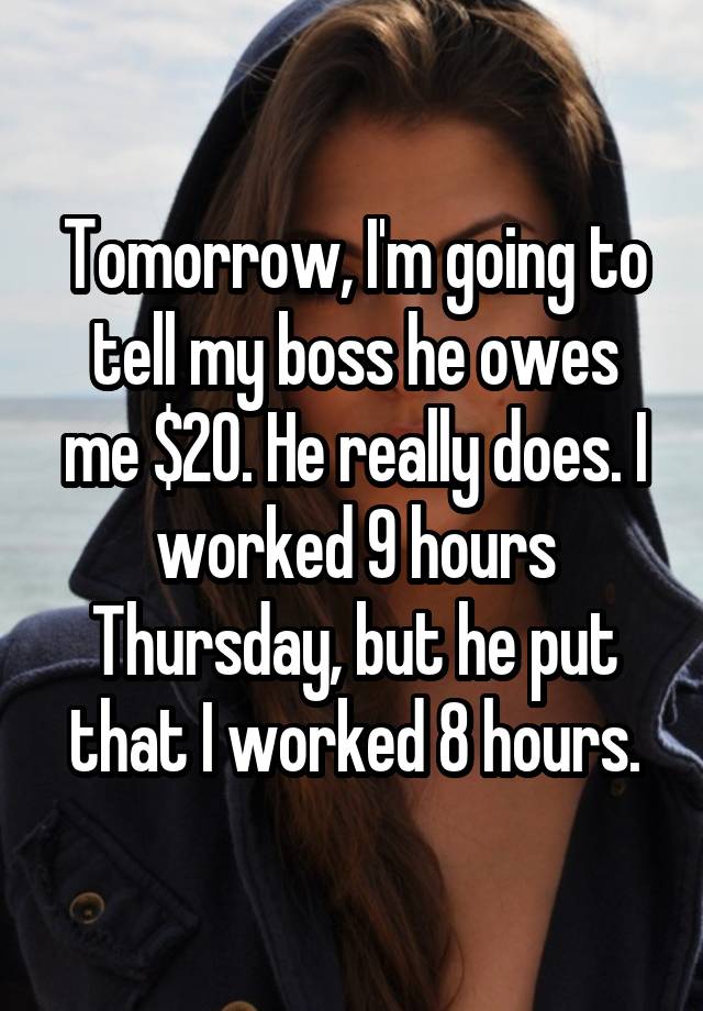Tomorrow, I'm going to tell my boss he owes me $20. He really does. I worked 9 hours Thursday, but he put that I worked 8 hours.