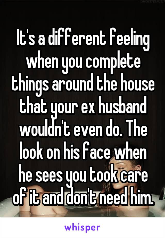 It's a different feeling when you complete things around the house that your ex husband wouldn't even do. The look on his face when he sees you took care of it and don't need him.