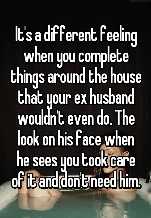 It's a different feeling when you complete things around the house that your ex husband wouldn't even do. The look on his face when he sees you took care of it and don't need him.