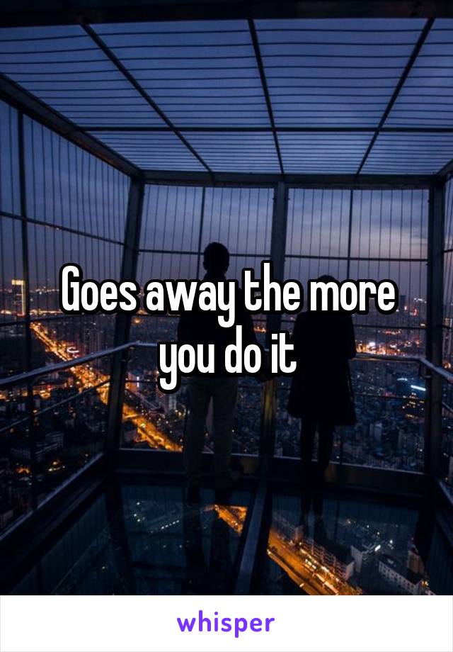 Goes away the more you do it