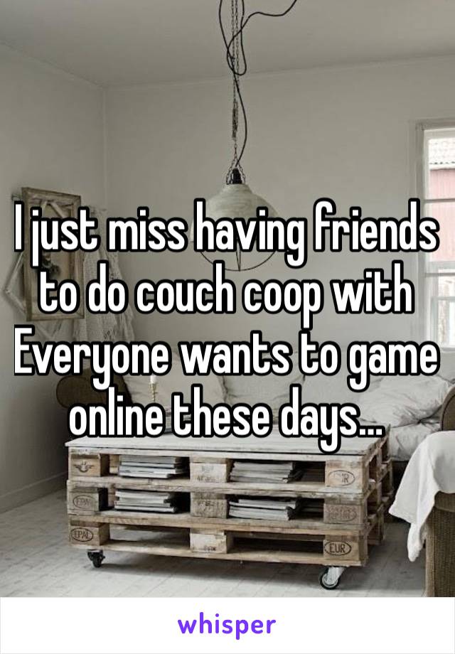 I just miss having friends to do couch coop with
Everyone wants to game online these days…