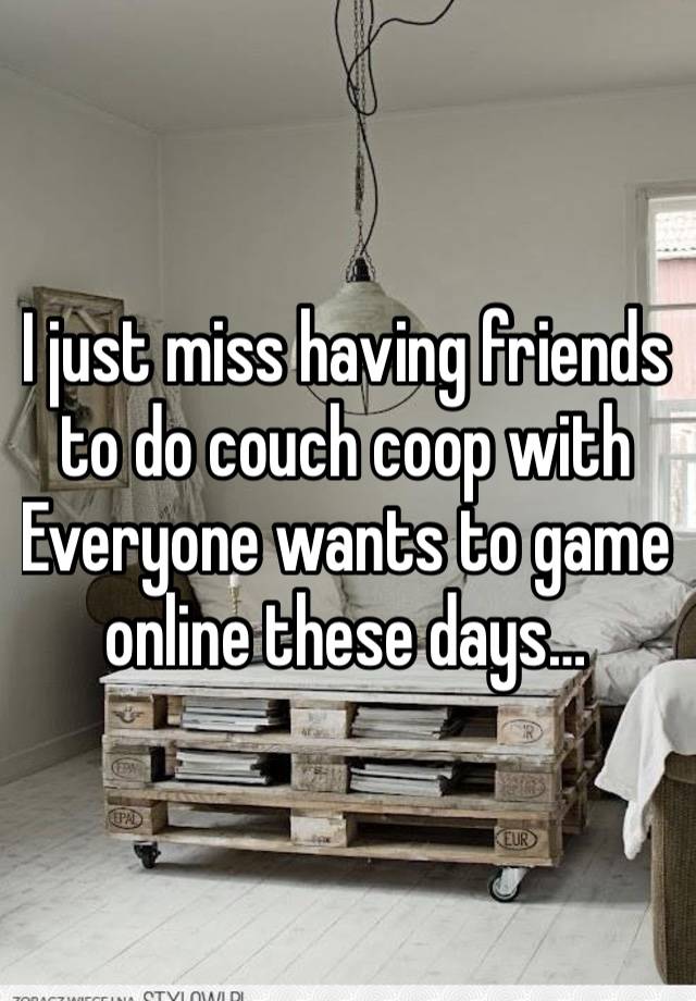 I just miss having friends to do couch coop with
Everyone wants to game online these days…