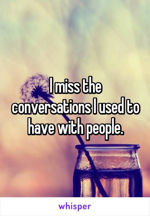 I miss the conversations I used to have with people.