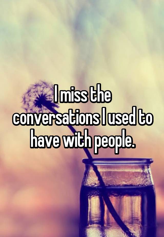 I miss the conversations I used to have with people.