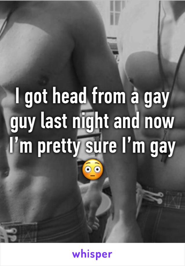 I got head from a gay guy last night and now I’m pretty sure I’m gay 😳