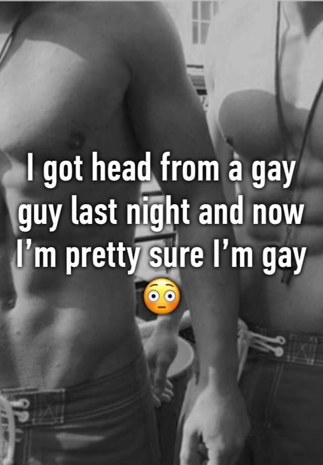 I got head from a gay guy last night and now I’m pretty sure I’m gay 😳