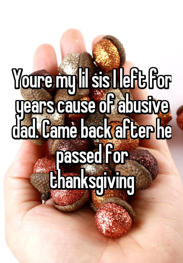Youre my lil sis I left for years cause of abusive dad. Came back after he passed for thanksgiving