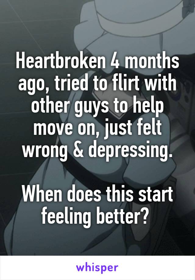 Heartbroken 4 months ago, tried to flirt with other guys to help move on, just felt wrong & depressing.

When does this start feeling better? 