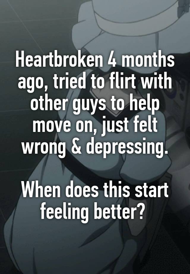 Heartbroken 4 months ago, tried to flirt with other guys to help move on, just felt wrong & depressing.

When does this start feeling better? 