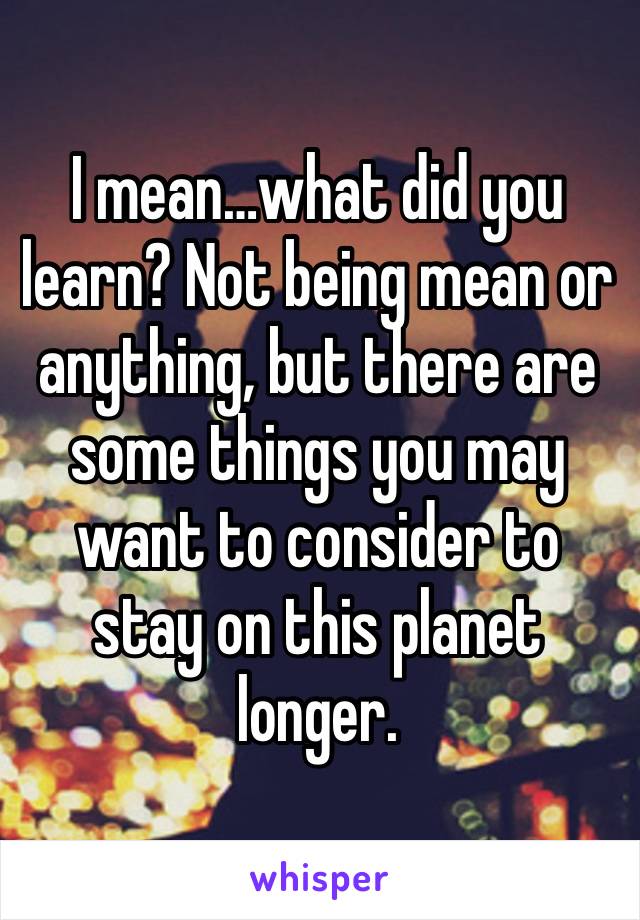 I mean…what did you learn? Not being mean or anything, but there are some things you may want to consider to stay on this planet longer. 