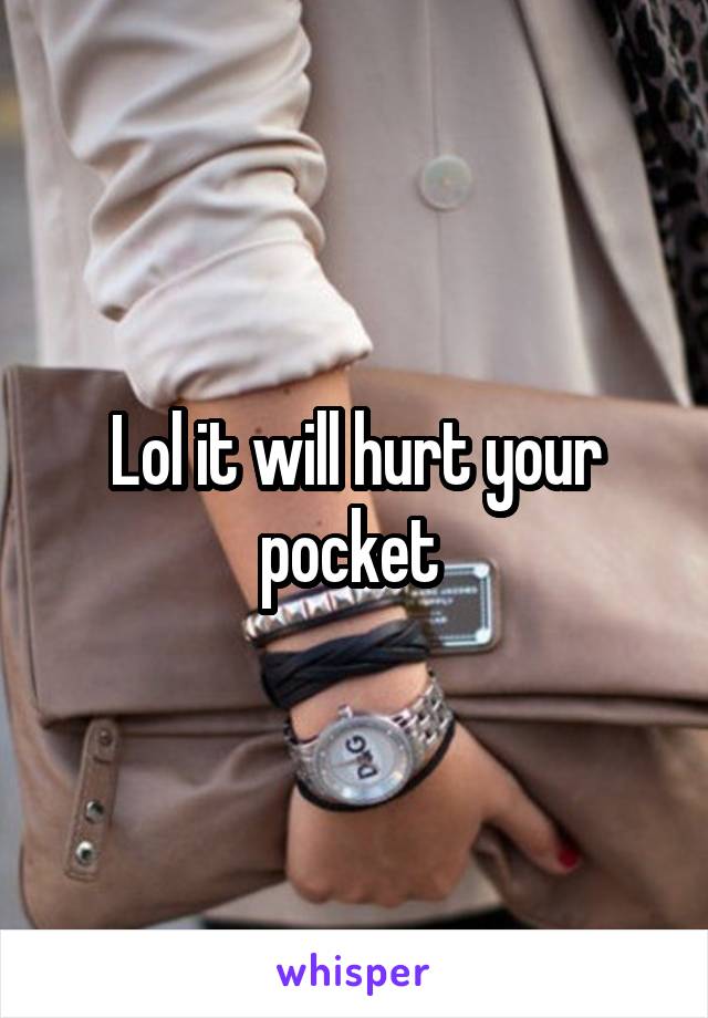 Lol it will hurt your pocket 