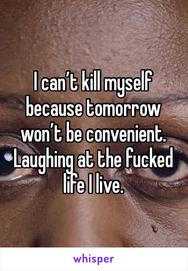 I can’t kill myself because tomorrow won’t be convenient. Laughing at the fucked life I live. 