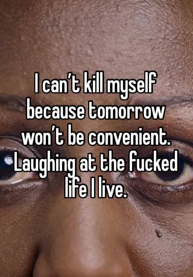 I can’t kill myself because tomorrow won’t be convenient. Laughing at the fucked life I live. 