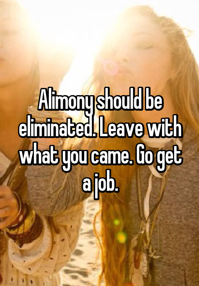 Alimony should be eliminated. Leave with what you came. Go get a job.