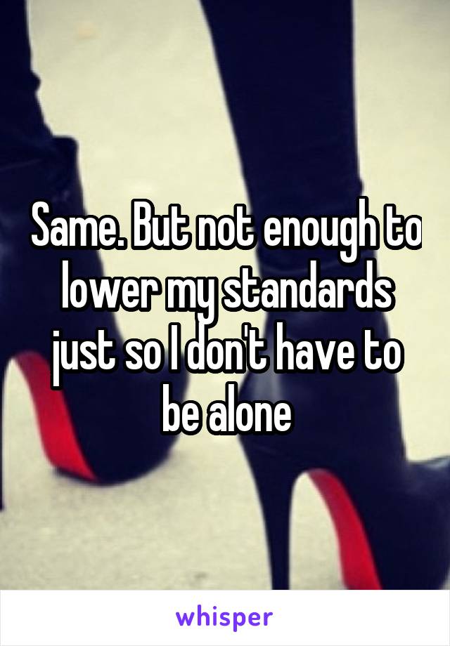 Same. But not enough to lower my standards just so I don't have to be alone