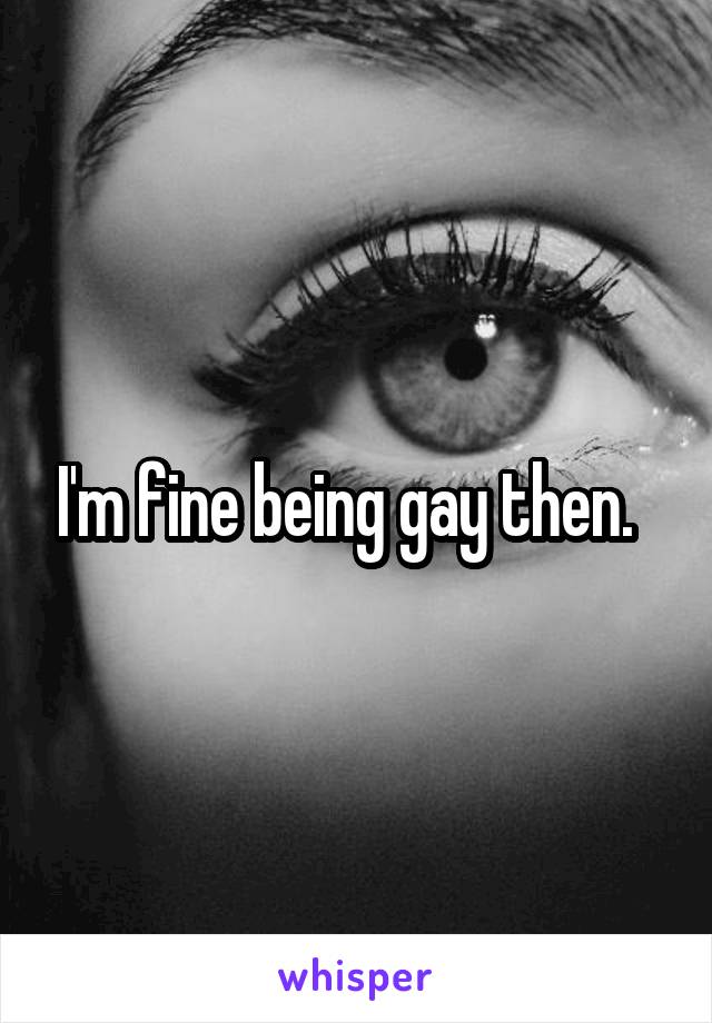 I'm fine being gay then.  