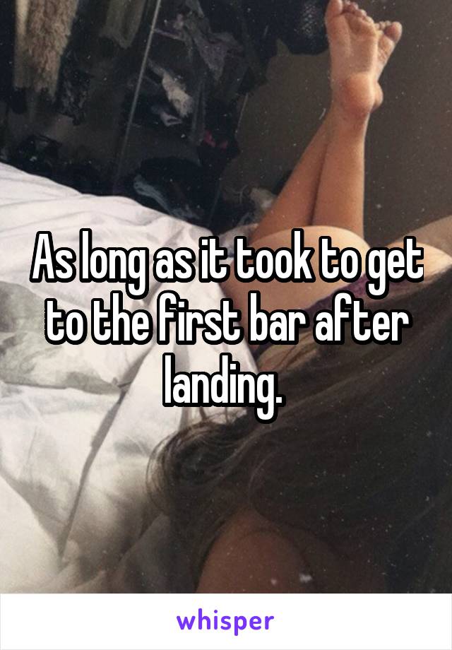 As long as it took to get to the first bar after landing. 