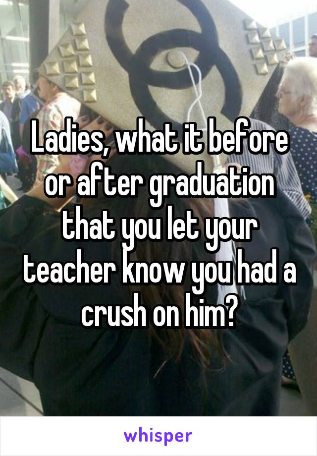 Ladies, what it before or after graduation that you let your teacher know you had a crush on him?