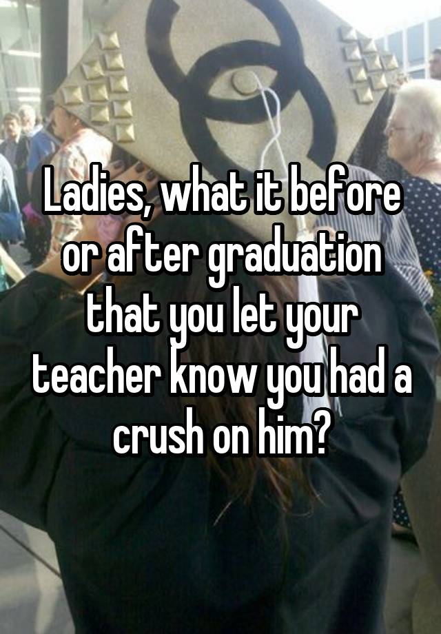 Ladies, what it before or after graduation that you let your teacher know you had a crush on him?