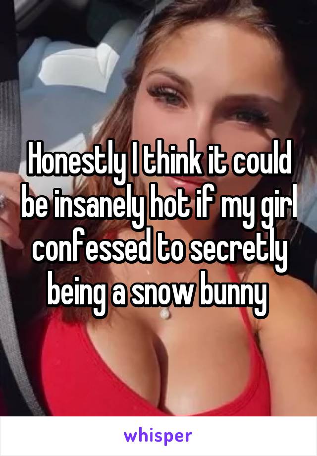 Honestly I think it could be insanely hot if my girl confessed to secretly being a snow bunny 