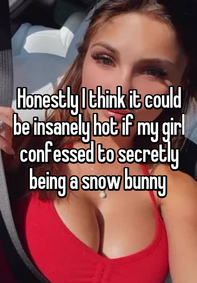 Honestly I think it could be insanely hot if my girl confessed to secretly being a snow bunny 