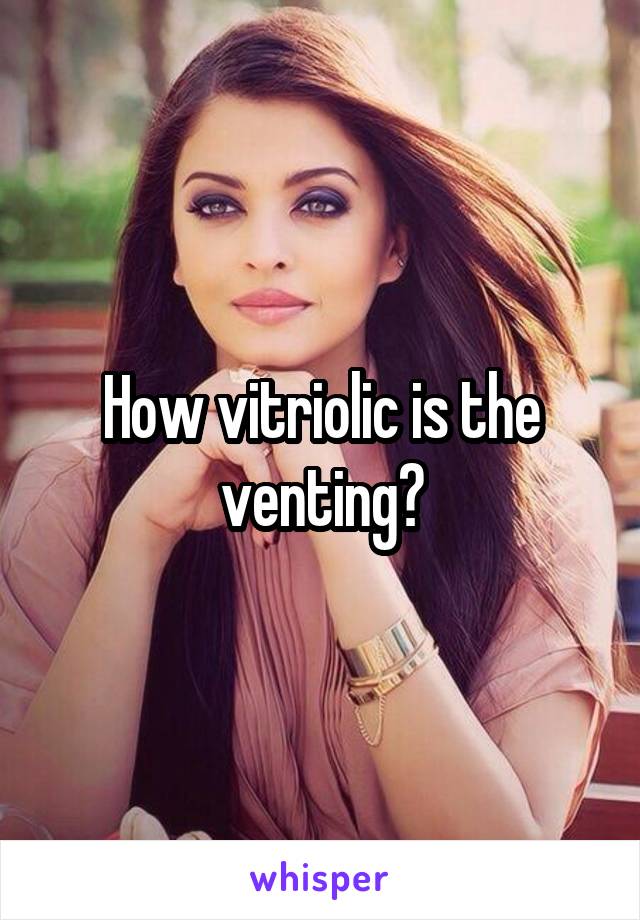 How vitriolic is the venting?