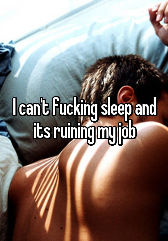 I can't fucking sleep and its ruining my job