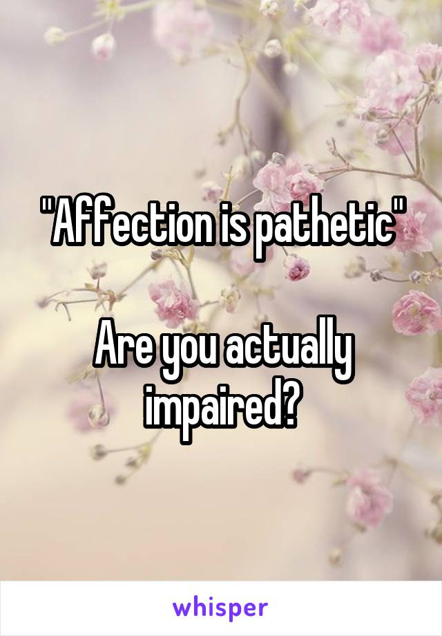 "Affection is pathetic"

Are you actually impaired?