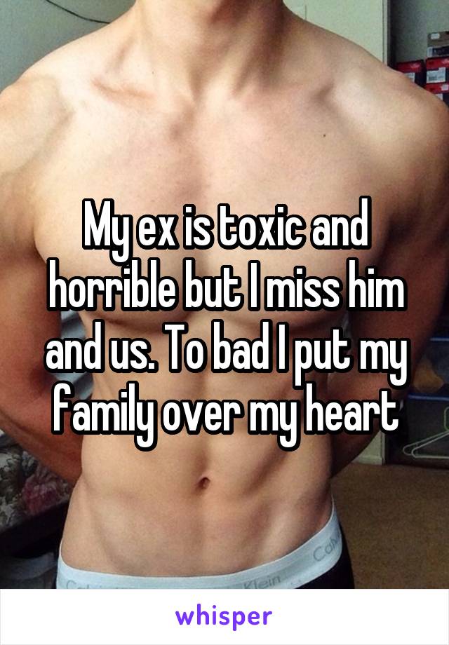 My ex is toxic and horrible but I miss him and us. To bad I put my family over my heart