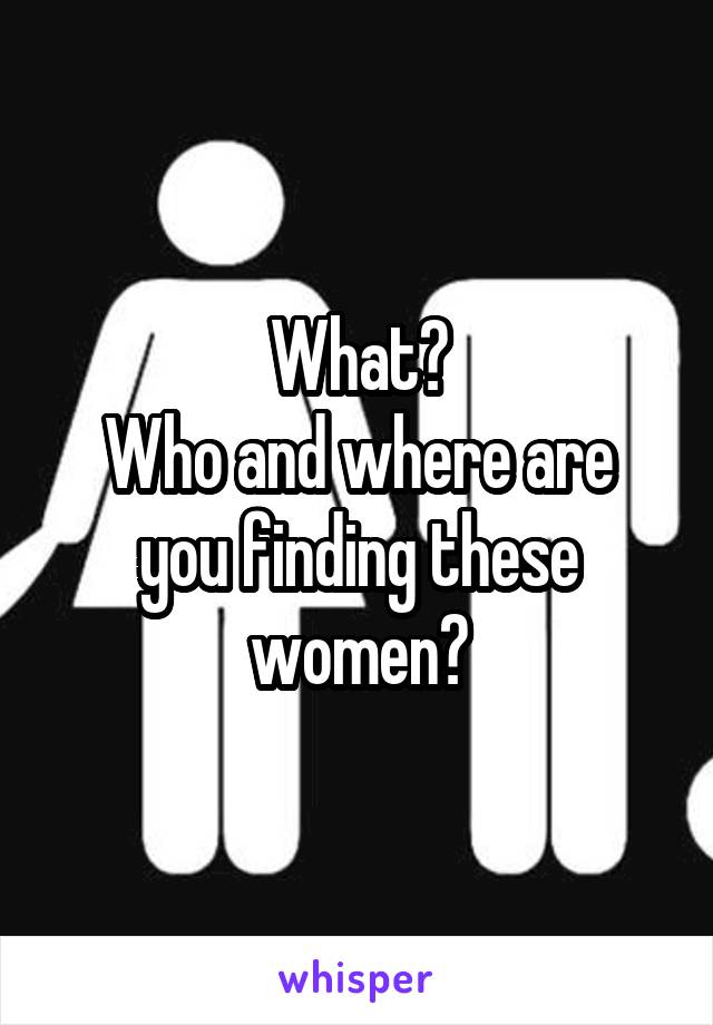 What?
Who and where are you finding these women?