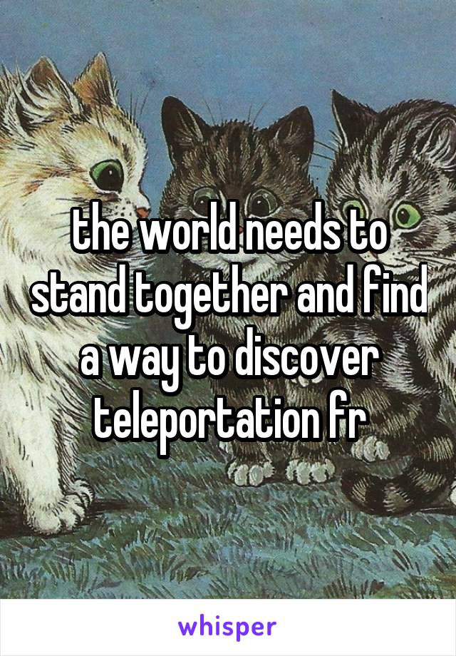 the world needs to stand together and find a way to discover teleportation fr