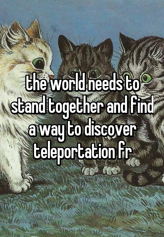 the world needs to stand together and find a way to discover teleportation fr