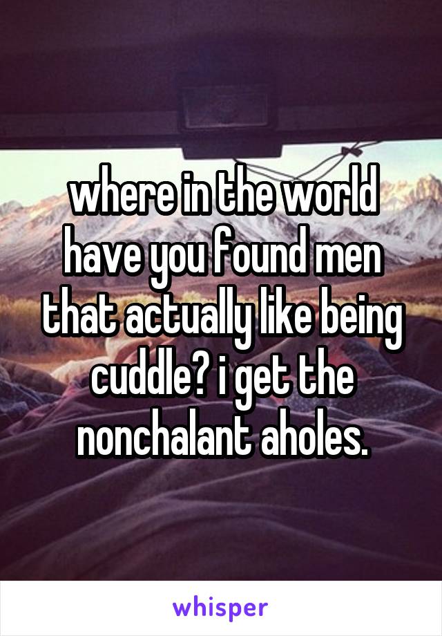 where in the world have you found men that actually like being cuddle? i get the nonchalant aholes.