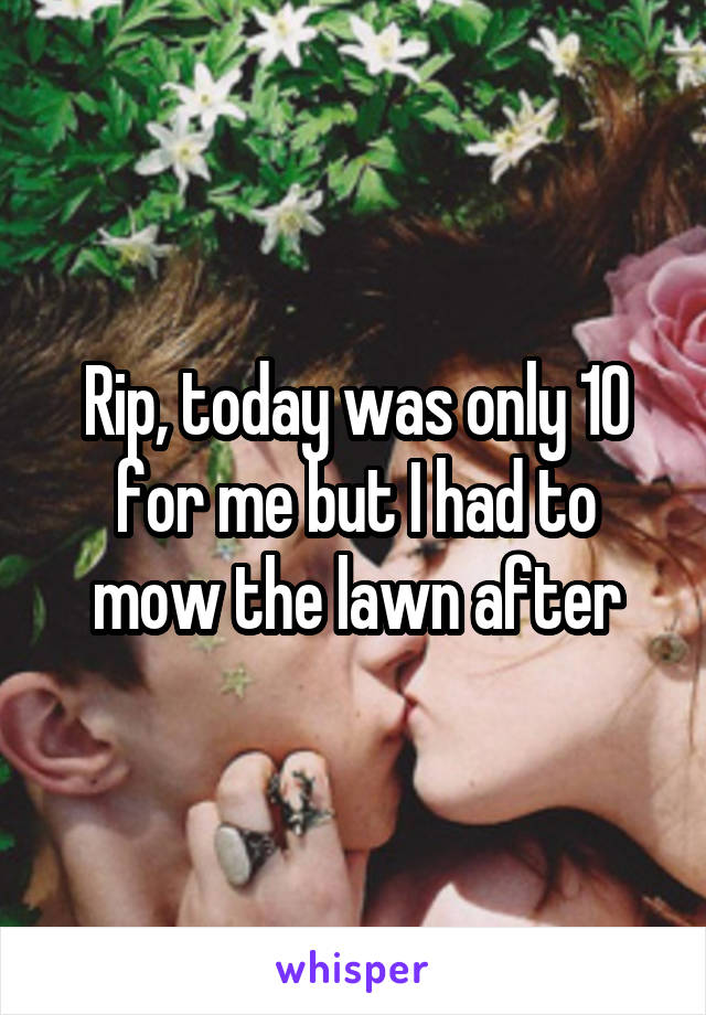 Rip, today was only 10 for me but I had to mow the lawn after