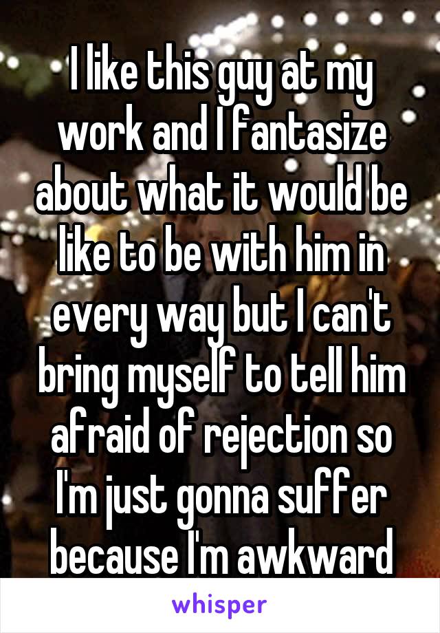 I like this guy at my work and I fantasize about what it would be like to be with him in every way but I can't bring myself to tell him afraid of rejection so I'm just gonna suffer because I'm awkward